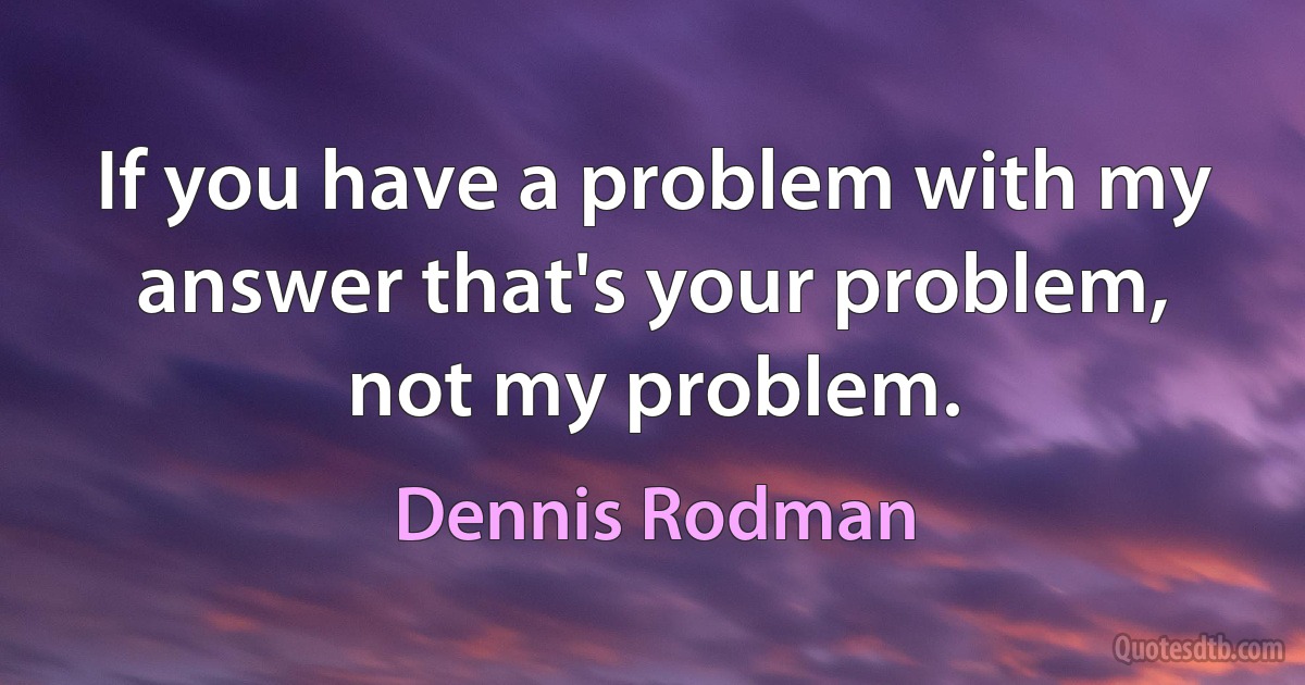 If you have a problem with my answer that's your problem, not my problem. (Dennis Rodman)