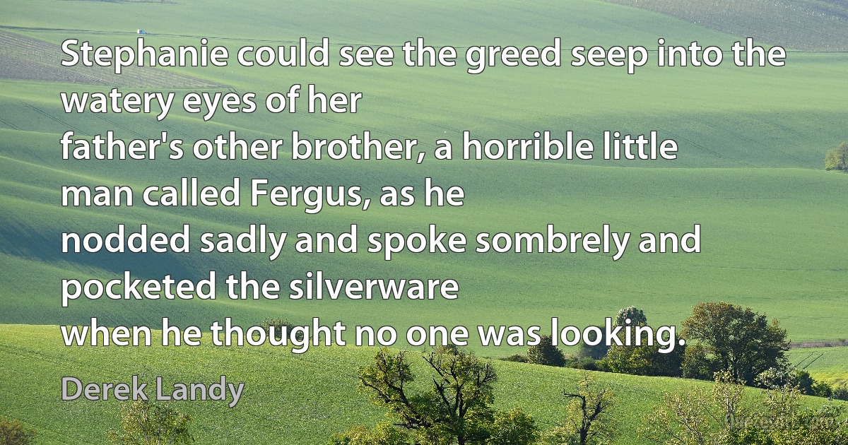 Stephanie could see the greed seep into the watery eyes of her
father's other brother, a horrible little man called Fergus, as he
nodded sadly and spoke sombrely and pocketed the silverware
when he thought no one was looking. (Derek Landy)