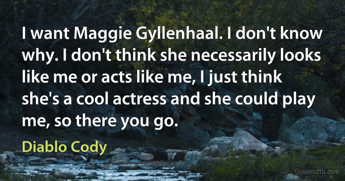 I want Maggie Gyllenhaal. I don't know why. I don't think she necessarily looks like me or acts like me, I just think she's a cool actress and she could play me, so there you go. (Diablo Cody)