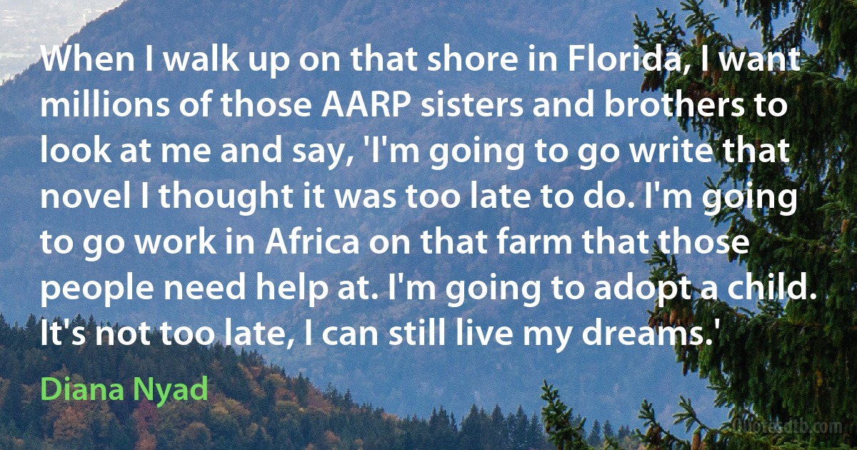 When I walk up on that shore in Florida, I want millions of those AARP sisters and brothers to look at me and say, 'I'm going to go write that novel I thought it was too late to do. I'm going to go work in Africa on that farm that those people need help at. I'm going to adopt a child. It's not too late, I can still live my dreams.' (Diana Nyad)