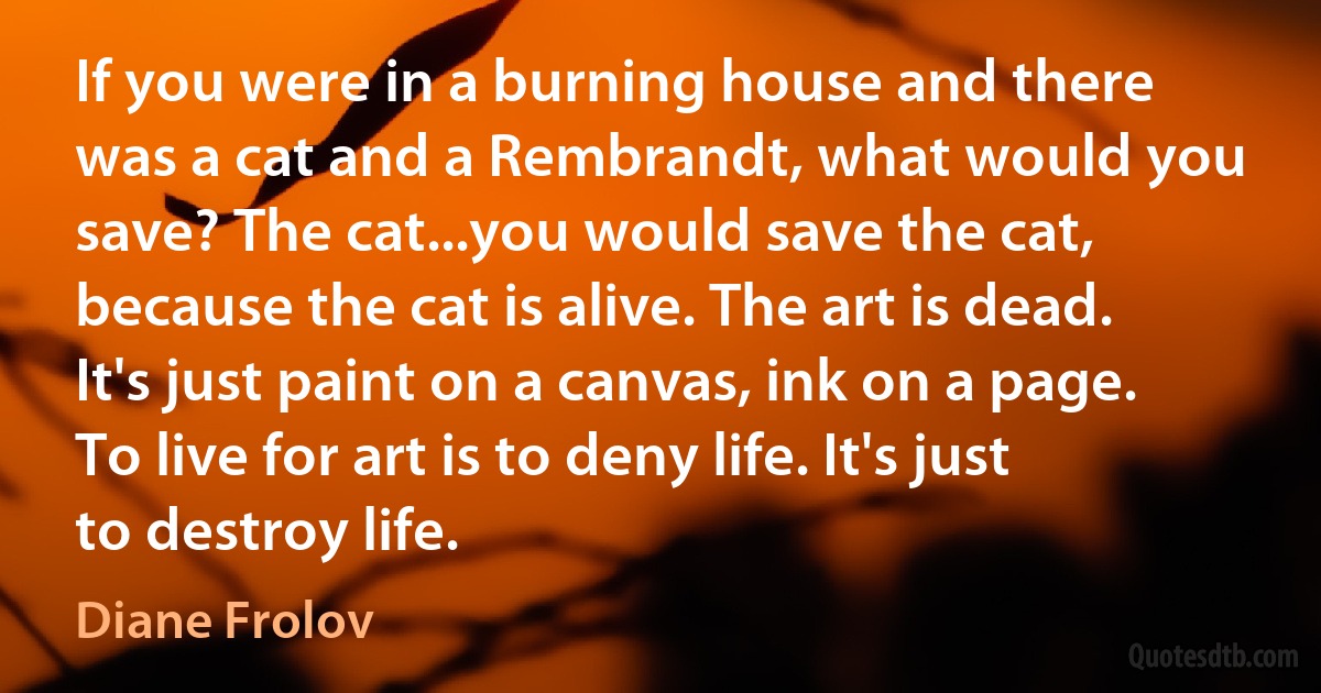 If you were in a burning house and there was a cat and a Rembrandt, what would you save? The cat...you would save the cat, because the cat is alive. The art is dead. It's just paint on a canvas, ink on a page. To live for art is to deny life. It's just to destroy life. (Diane Frolov)