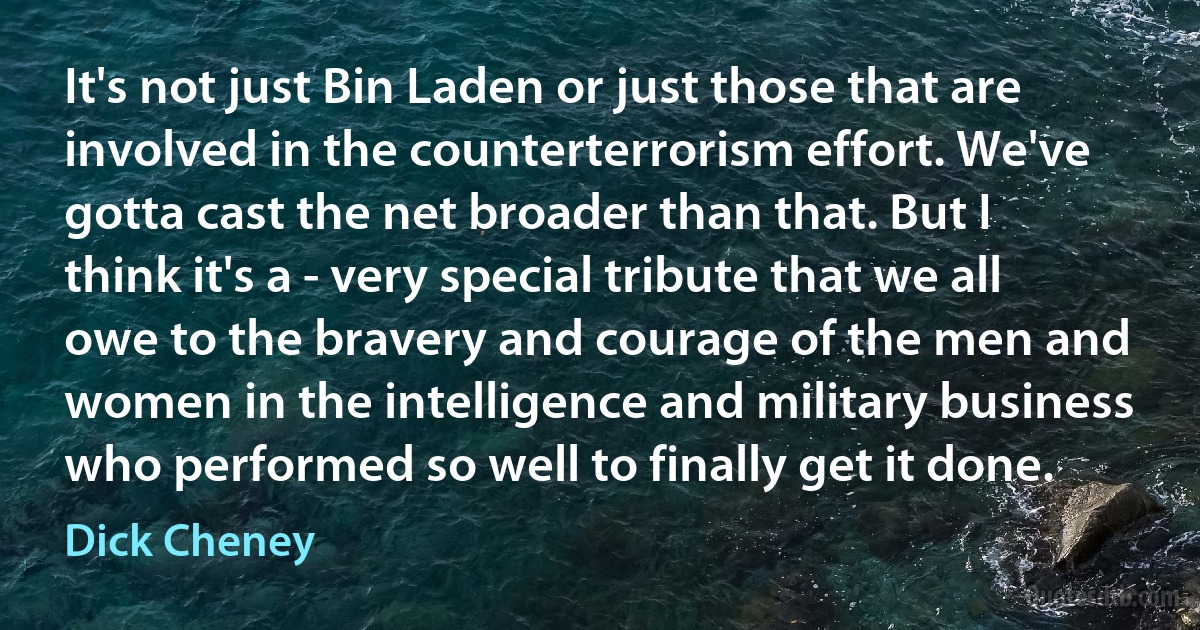 It's not just Bin Laden or just those that are involved in the counterterrorism effort. We've gotta cast the net broader than that. But I think it's a - very special tribute that we all owe to the bravery and courage of the men and women in the intelligence and military business who performed so well to finally get it done. (Dick Cheney)