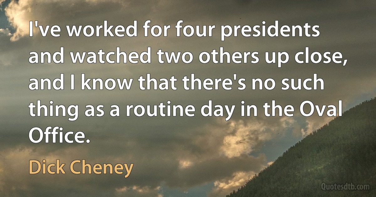 I've worked for four presidents and watched two others up close, and I know that there's no such thing as a routine day in the Oval Office. (Dick Cheney)