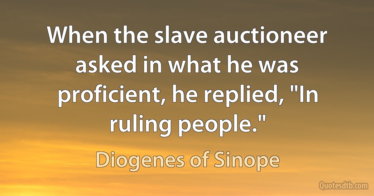 When the slave auctioneer asked in what he was proficient, he replied, "In ruling people." (Diogenes of Sinope)