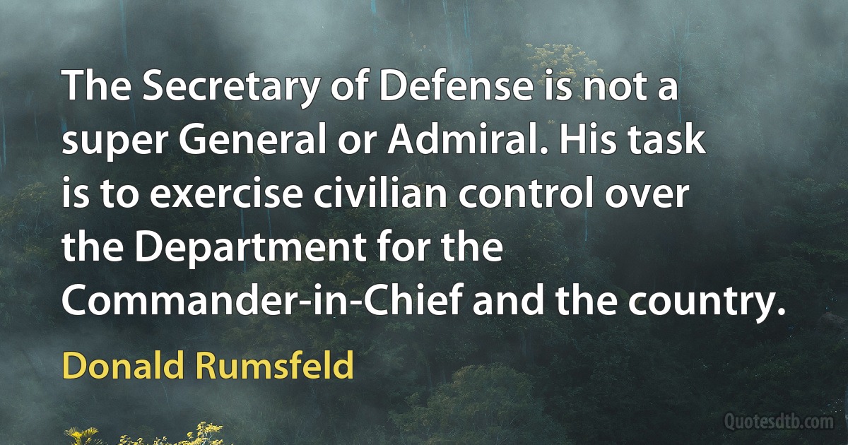 The Secretary of Defense is not a super General or Admiral. His task is to exercise civilian control over the Department for the Commander-in-Chief and the country. (Donald Rumsfeld)