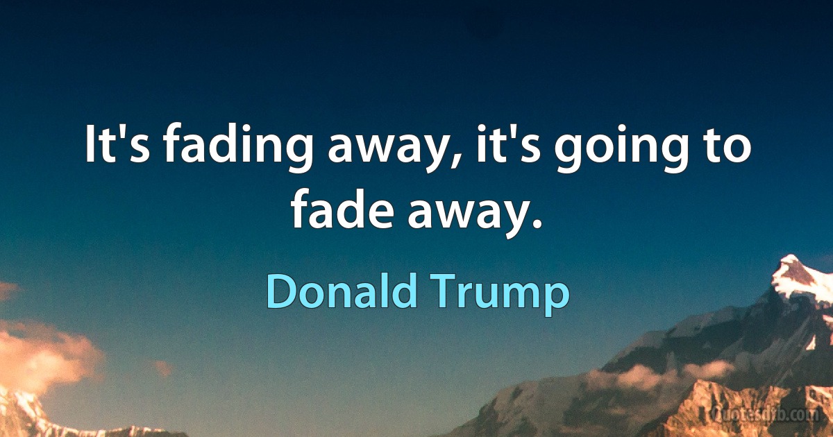 It's fading away, it's going to fade away. (Donald Trump)