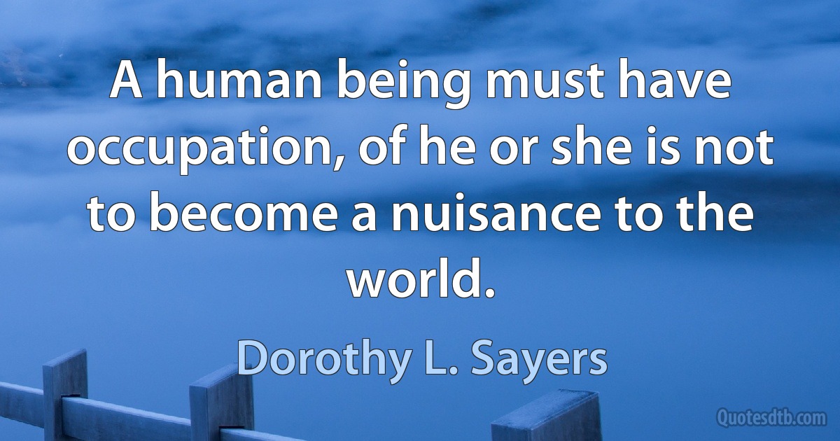 A human being must have occupation, of he or she is not to become a nuisance to the world. (Dorothy L. Sayers)