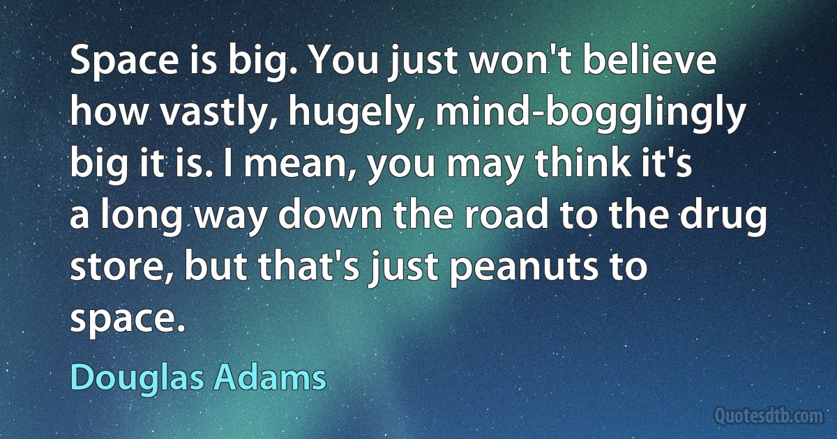 Space is big. You just won't believe how vastly, hugely, mind-bogglingly big it is. I mean, you may think it's a long way down the road to the drug store, but that's just peanuts to space. (Douglas Adams)