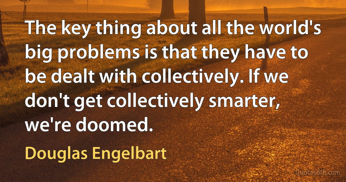 The key thing about all the world's big problems is that they have to be dealt with collectively. If we don't get collectively smarter, we're doomed. (Douglas Engelbart)