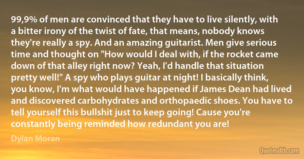 99,9% of men are convinced that they have to live silently, with a bitter irony of the twist of fate, that means, nobody knows they're really a spy. And an amazing guitarist. Men give serious time and thought on "How would I deal with, if the rocket came down of that alley right now? Yeah, I'd handle that situation pretty well!" A spy who plays guitar at night! I basically think, you know, I'm what would have happened if James Dean had lived and discovered carbohydrates and orthopaedic shoes. You have to tell yourself this bullshit just to keep going! Cause you're constantly being reminded how redundant you are! (Dylan Moran)