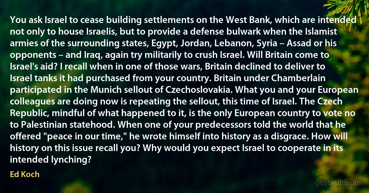 You ask Israel to cease building settlements on the West Bank, which are intended not only to house Israelis, but to provide a defense bulwark when the Islamist armies of the surrounding states, Egypt, Jordan, Lebanon, Syria – Assad or his opponents – and Iraq, again try militarily to crush Israel. Will Britain come to Israel's aid? I recall when in one of those wars, Britain declined to deliver to Israel tanks it had purchased from your country. Britain under Chamberlain participated in the Munich sellout of Czechoslovakia. What you and your European colleagues are doing now is repeating the sellout, this time of Israel. The Czech Republic, mindful of what happened to it, is the only European country to vote no to Palestinian statehood. When one of your predecessors told the world that he offered "peace in our time," he wrote himself into history as a disgrace. How will history on this issue recall you? Why would you expect Israel to cooperate in its intended lynching? (Ed Koch)