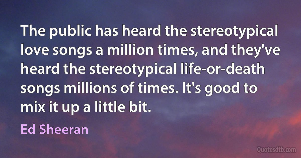 The public has heard the stereotypical love songs a million times, and they've heard the stereotypical life-or-death songs millions of times. It's good to mix it up a little bit. (Ed Sheeran)