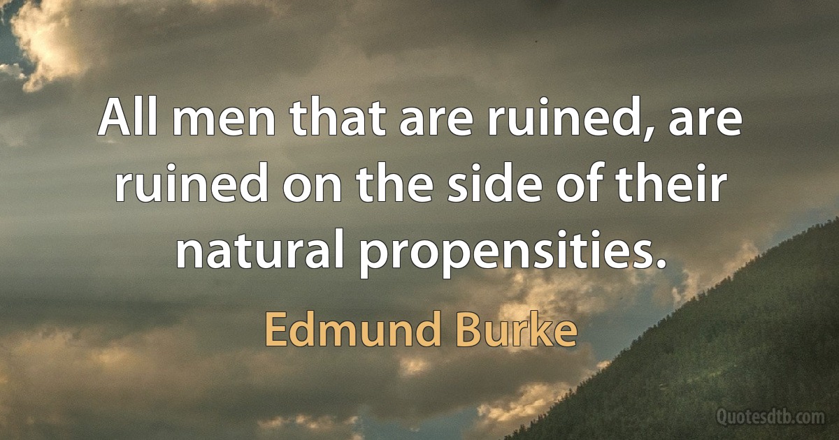 All men that are ruined, are ruined on the side of their natural propensities. (Edmund Burke)