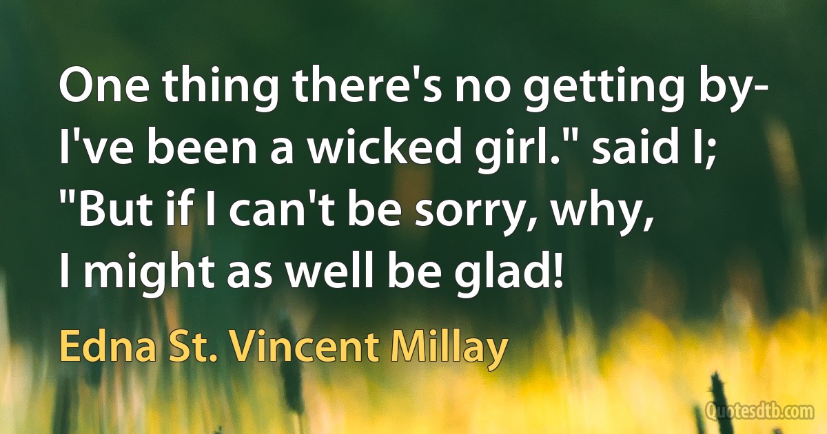 One thing there's no getting by-
I've been a wicked girl." said I;
"But if I can't be sorry, why,
I might as well be glad! (Edna St. Vincent Millay)