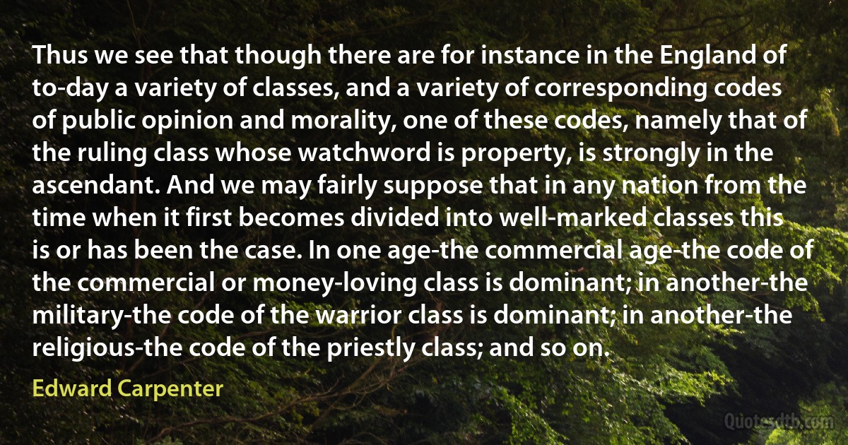 Thus we see that though there are for instance in the England of to-day a variety of classes, and a variety of corresponding codes of public opinion and morality, one of these codes, namely that of the ruling class whose watchword is property, is strongly in the ascendant. And we may fairly suppose that in any nation from the time when it first becomes divided into well-marked classes this is or has been the case. In one age-the commercial age-the code of the commercial or money-loving class is dominant; in another-the military-the code of the warrior class is dominant; in another-the religious-the code of the priestly class; and so on. (Edward Carpenter)