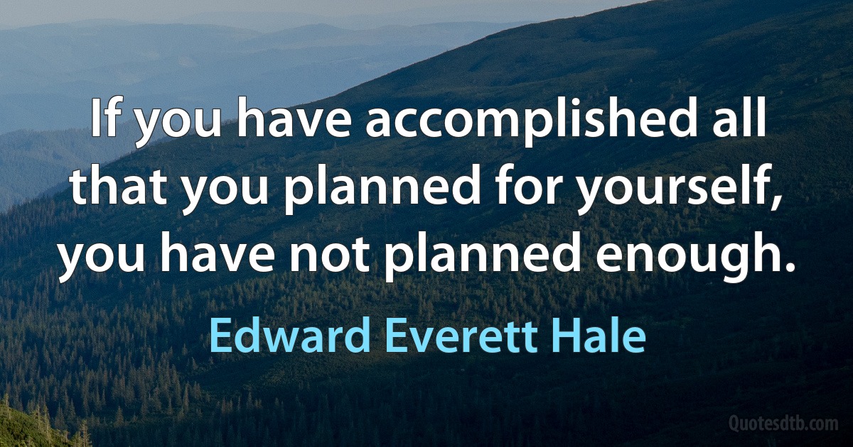 If you have accomplished all that you planned for yourself, you have not planned enough. (Edward Everett Hale)