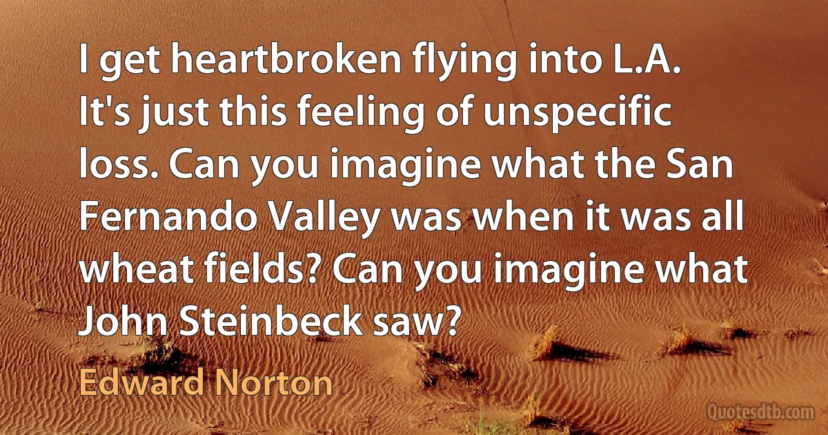 I get heartbroken flying into L.A. It's just this feeling of unspecific loss. Can you imagine what the San Fernando Valley was when it was all wheat fields? Can you imagine what John Steinbeck saw? (Edward Norton)