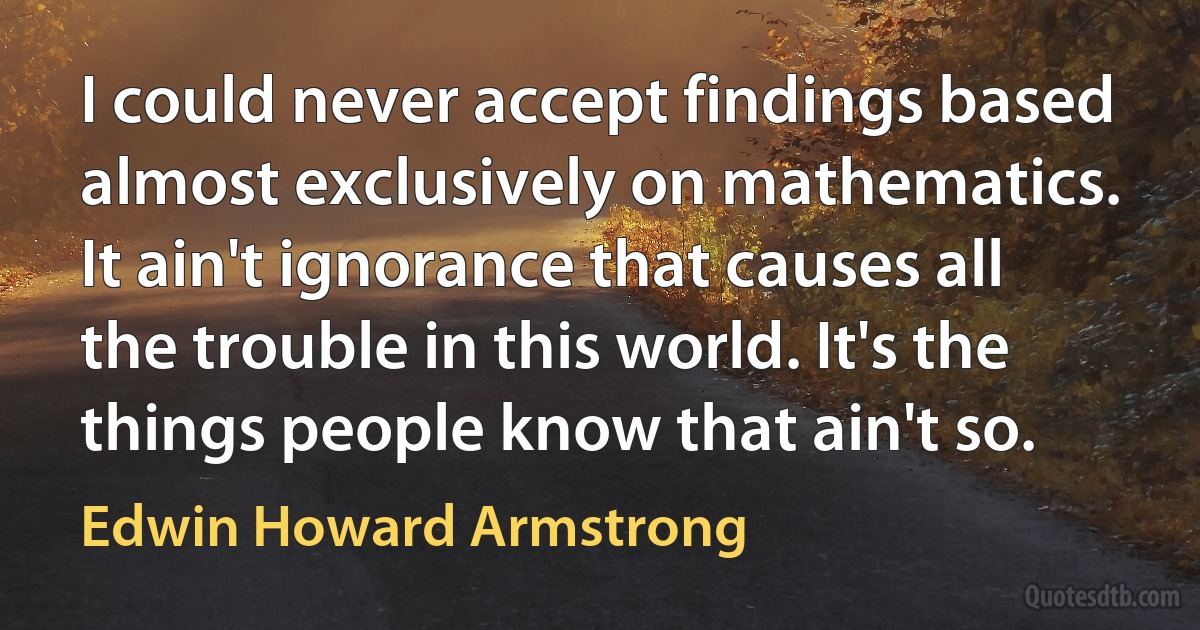 I could never accept findings based almost exclusively on mathematics. It ain't ignorance that causes all the trouble in this world. It's the things people know that ain't so. (Edwin Howard Armstrong)