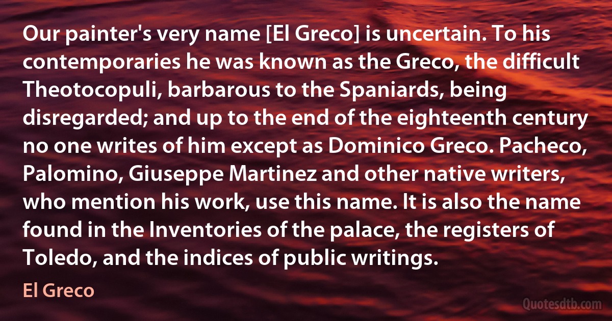 Our painter's very name [El Greco] is uncertain. To his contemporaries he was known as the Greco, the difficult Theotocopuli, barbarous to the Spaniards, being disregarded; and up to the end of the eighteenth century no one writes of him except as Dominico Greco. Pacheco, Palomino, Giuseppe Martinez and other native writers, who mention his work, use this name. It is also the name found in the Inventories of the palace, the registers of Toledo, and the indices of public writings. (El Greco)