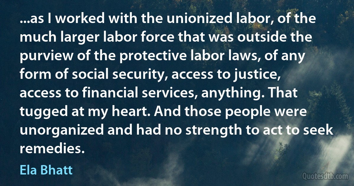 ...as I worked with the unionized labor, of the much larger labor force that was outside the purview of the protective labor laws, of any form of social security, access to justice, access to financial services, anything. That tugged at my heart. And those people were unorganized and had no strength to act to seek remedies. (Ela Bhatt)