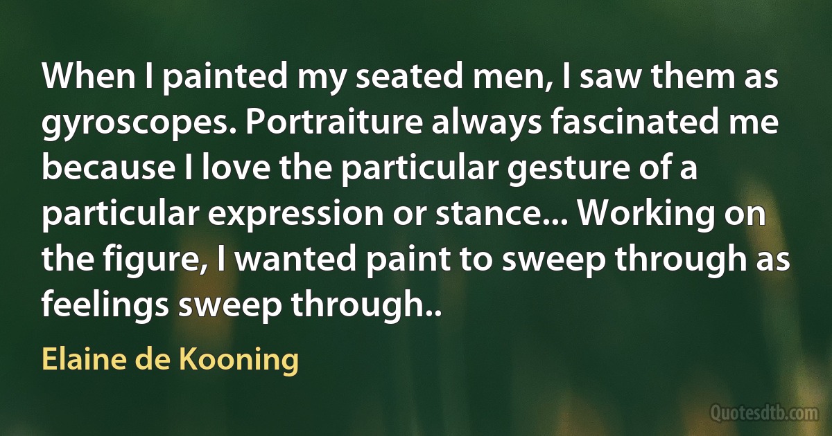 When I painted my seated men, I saw them as gyroscopes. Portraiture always fascinated me because I love the particular gesture of a particular expression or stance... Working on the figure, I wanted paint to sweep through as feelings sweep through.. (Elaine de Kooning)