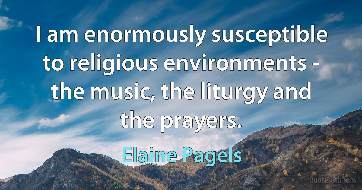 I am enormously susceptible to religious environments - the music, the liturgy and the prayers. (Elaine Pagels)