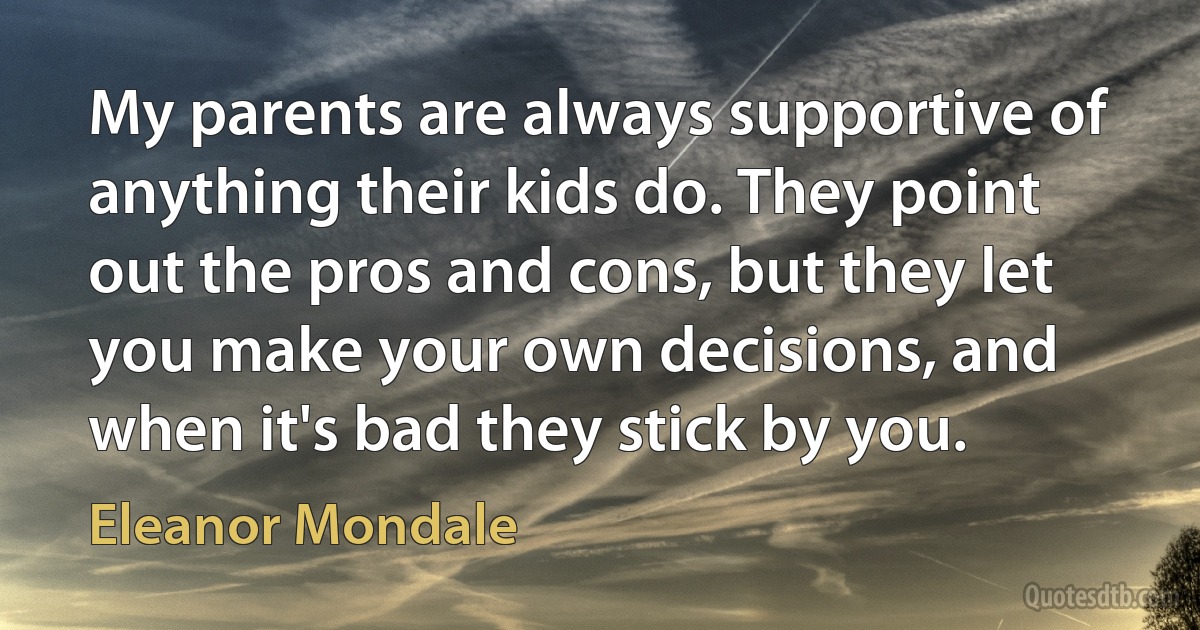 My parents are always supportive of anything their kids do. They point out the pros and cons, but they let you make your own decisions, and when it's bad they stick by you. (Eleanor Mondale)