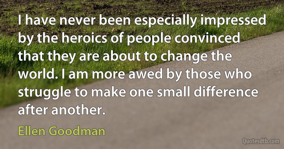 I have never been especially impressed by the heroics of people convinced that they are about to change the world. I am more awed by those who struggle to make one small difference after another. (Ellen Goodman)