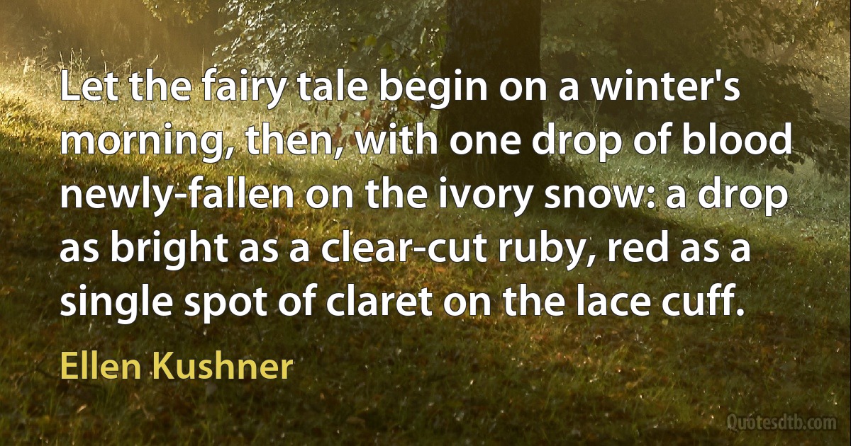 Let the fairy tale begin on a winter's morning, then, with one drop of blood newly-fallen on the ivory snow: a drop as bright as a clear-cut ruby, red as a single spot of claret on the lace cuff. (Ellen Kushner)