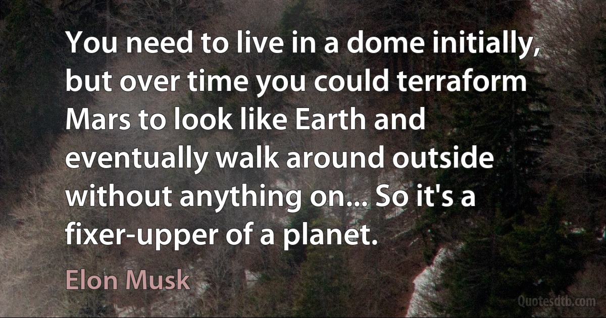 You need to live in a dome initially, but over time you could terraform Mars to look like Earth and eventually walk around outside without anything on... So it's a fixer-upper of a planet. (Elon Musk)