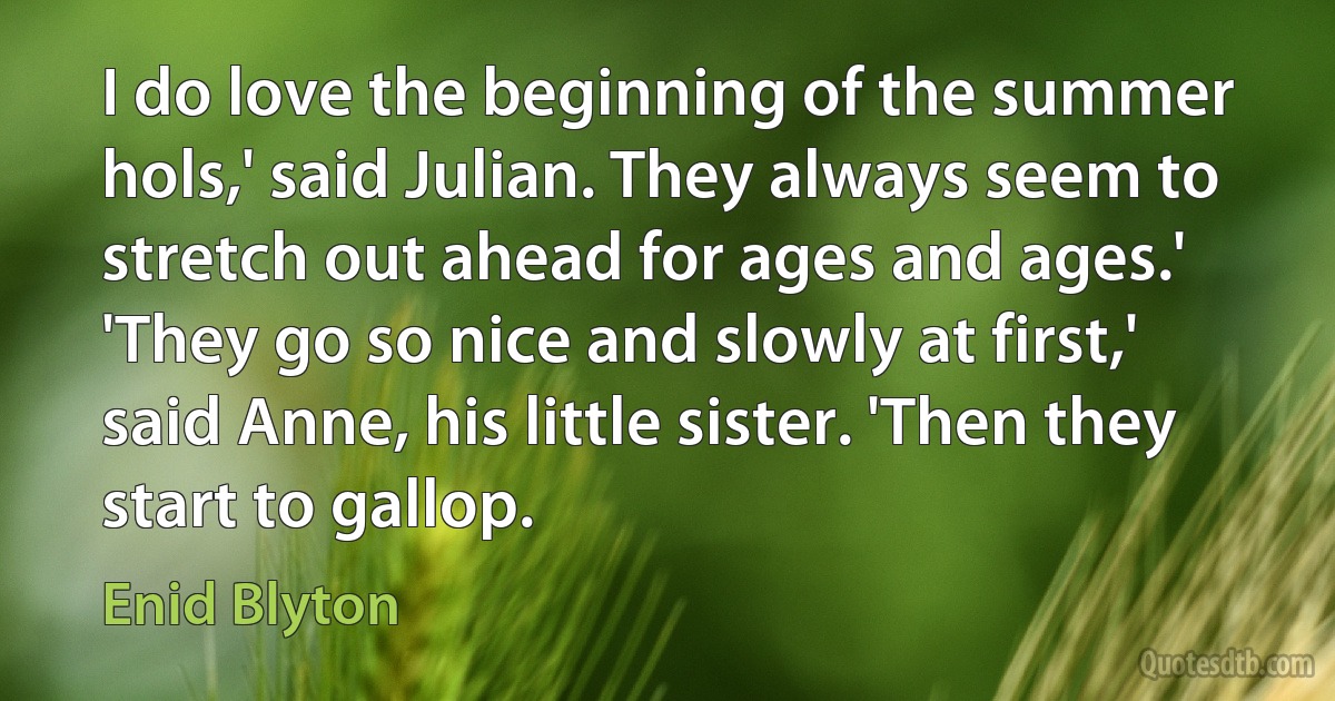 I do love the beginning of the summer hols,' said Julian. They always seem to stretch out ahead for ages and ages.' 'They go so nice and slowly at first,' said Anne, his little sister. 'Then they start to gallop. (Enid Blyton)