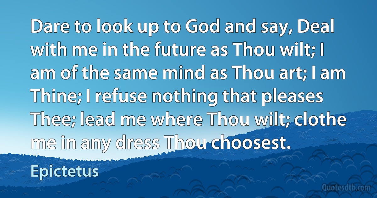 Dare to look up to God and say, Deal with me in the future as Thou wilt; I am of the same mind as Thou art; I am Thine; I refuse nothing that pleases Thee; lead me where Thou wilt; clothe me in any dress Thou choosest. (Epictetus)