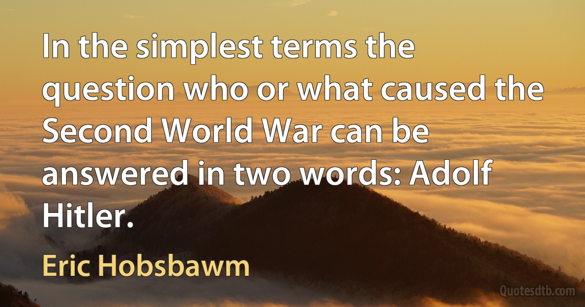 In the simplest terms the question who or what caused the Second World War can be answered in two words: Adolf Hitler. (Eric Hobsbawm)