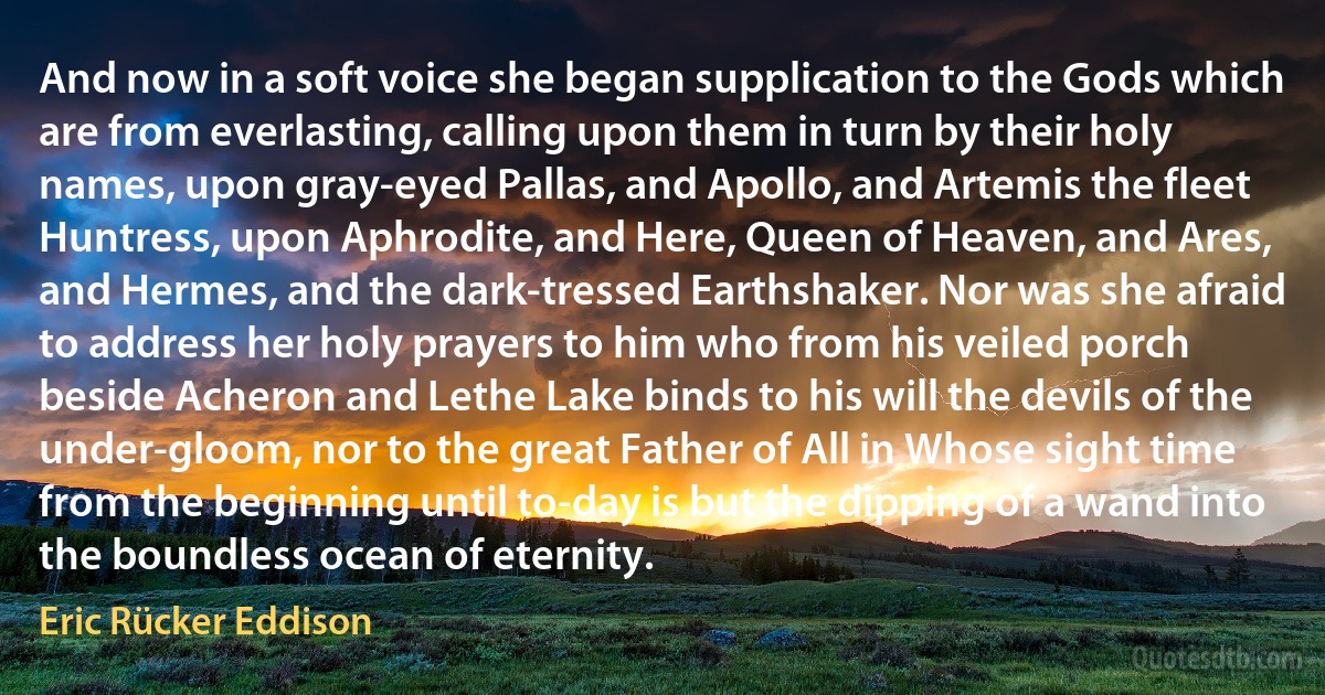 And now in a soft voice she began supplication to the Gods which are from everlasting, calling upon them in turn by their holy names, upon gray-eyed Pallas, and Apollo, and Artemis the fleet Huntress, upon Aphrodite, and Here, Queen of Heaven, and Ares, and Hermes, and the dark-tressed Earthshaker. Nor was she afraid to address her holy prayers to him who from his veiled porch beside Acheron and Lethe Lake binds to his will the devils of the under-gloom, nor to the great Father of All in Whose sight time from the beginning until to-day is but the dipping of a wand into the boundless ocean of eternity. (Eric Rücker Eddison)