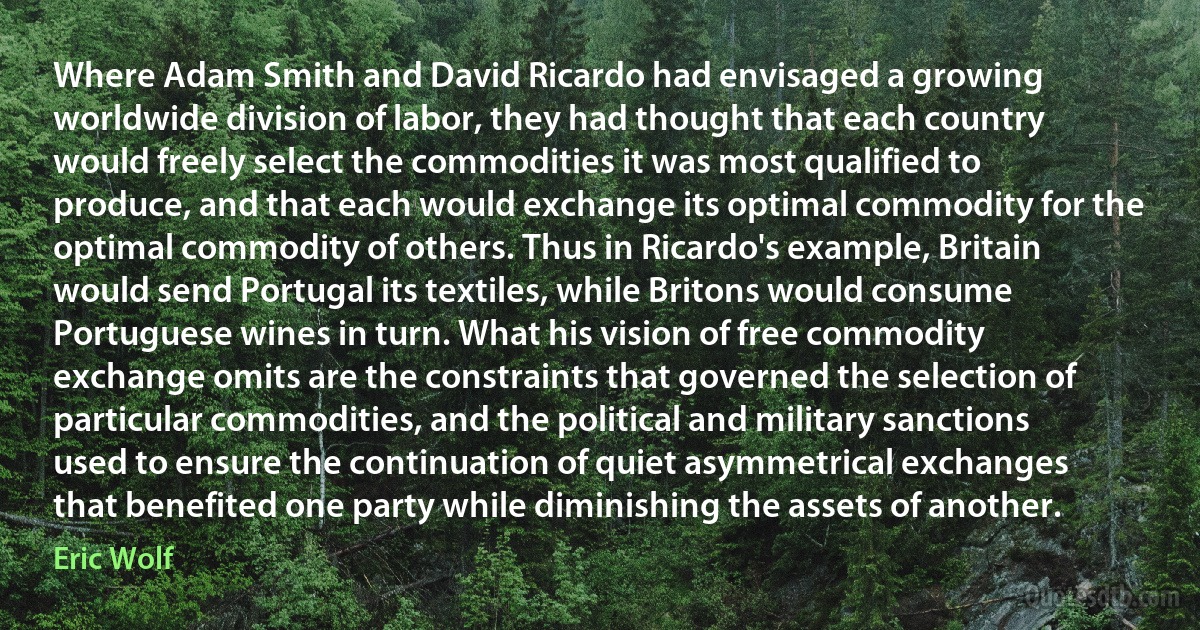 Where Adam Smith and David Ricardo had envisaged a growing worldwide division of labor, they had thought that each country would freely select the commodities it was most qualified to produce, and that each would exchange its optimal commodity for the optimal commodity of others. Thus in Ricardo's example, Britain would send Portugal its textiles, while Britons would consume Portuguese wines in turn. What his vision of free commodity exchange omits are the constraints that governed the selection of particular commodities, and the political and military sanctions used to ensure the continuation of quiet asymmetrical exchanges that benefited one party while diminishing the assets of another. (Eric Wolf)