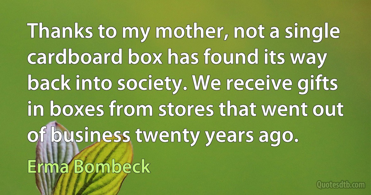 Thanks to my mother, not a single cardboard box has found its way back into society. We receive gifts in boxes from stores that went out of business twenty years ago. (Erma Bombeck)