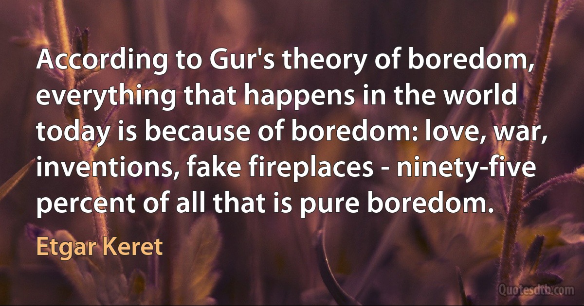 According to Gur's theory of boredom, everything that happens in the world today is because of boredom: love, war, inventions, fake fireplaces - ninety-five percent of all that is pure boredom. (Etgar Keret)