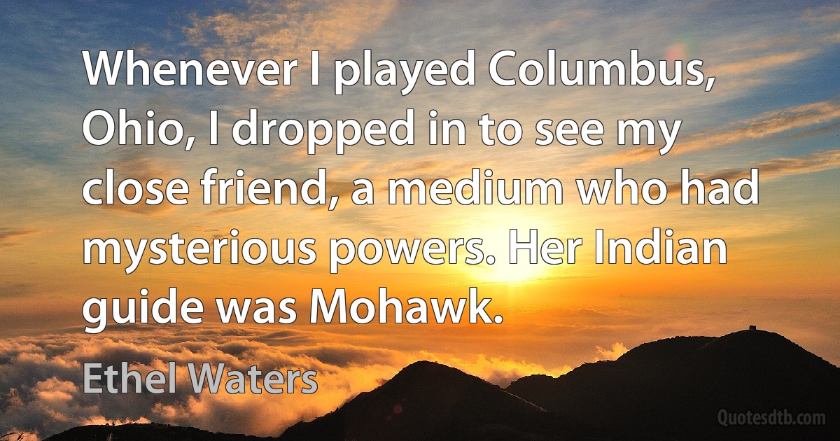 Whenever I played Columbus, Ohio, I dropped in to see my close friend, a medium who had mysterious powers. Her Indian guide was Mohawk. (Ethel Waters)