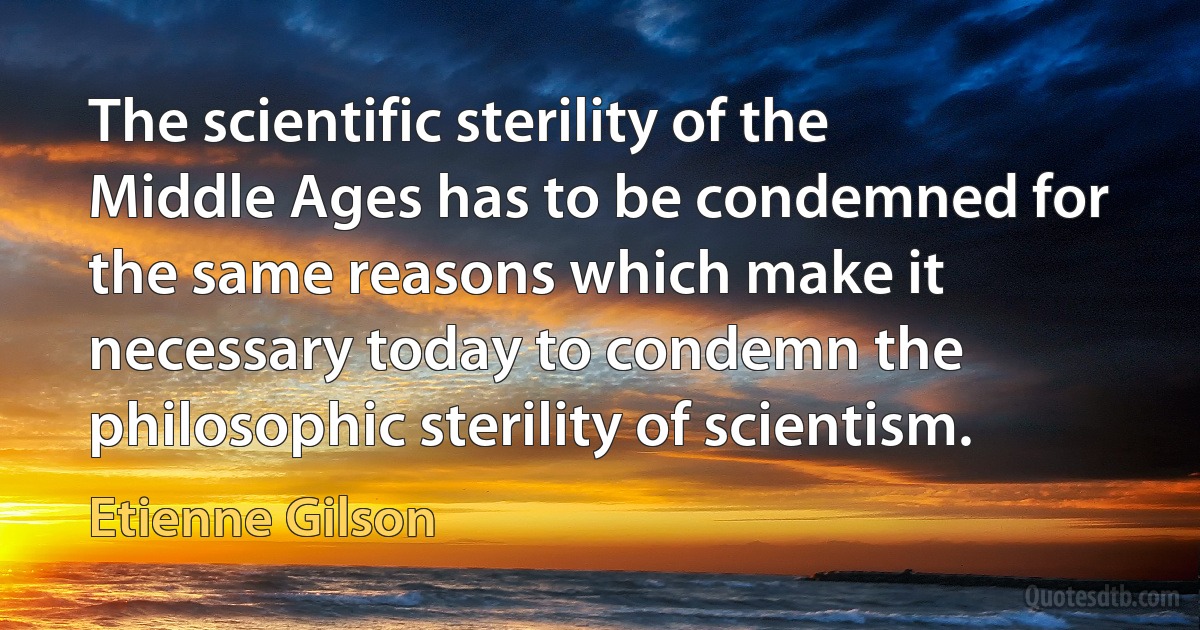 The scientific sterility of the Middle Ages has to be condemned for the same reasons which make it necessary today to condemn the philosophic sterility of scientism. (Etienne Gilson)