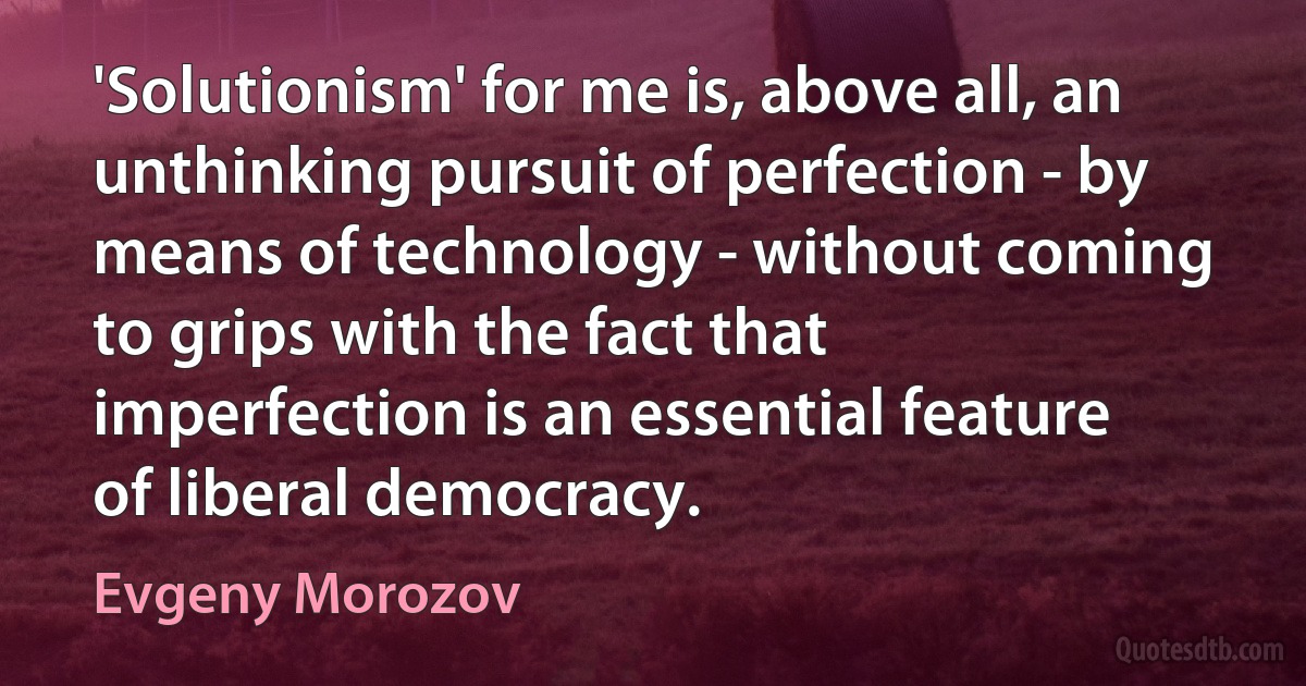 'Solutionism' for me is, above all, an unthinking pursuit of perfection - by means of technology - without coming to grips with the fact that imperfection is an essential feature of liberal democracy. (Evgeny Morozov)