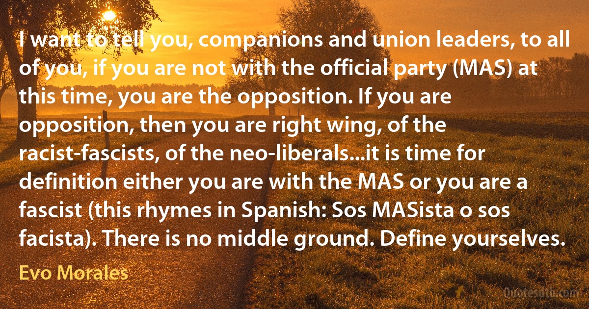 I want to tell you, companions and union leaders, to all of you, if you are not with the official party (MAS) at this time, you are the opposition. If you are opposition, then you are right wing, of the racist-fascists, of the neo-liberals...it is time for definition either you are with the MAS or you are a fascist (this rhymes in Spanish: Sos MASista o sos facista). There is no middle ground. Define yourselves. (Evo Morales)