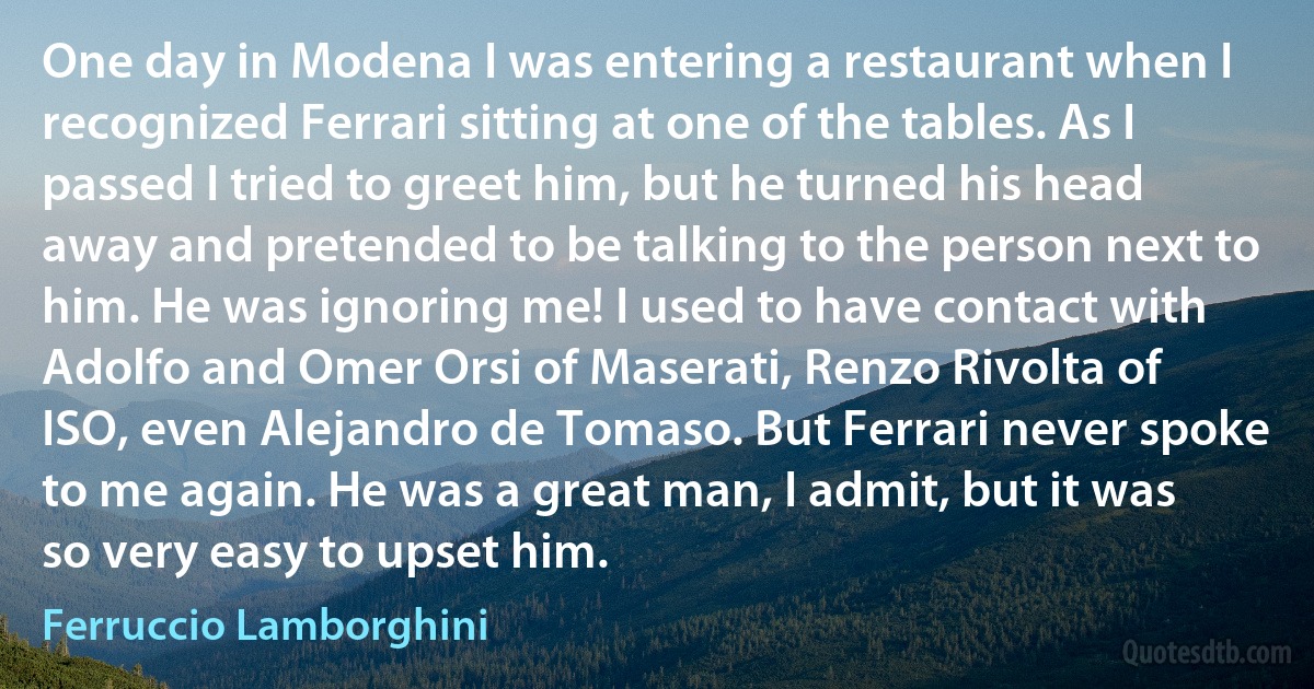 One day in Modena I was entering a restaurant when I recognized Ferrari sitting at one of the tables. As I passed I tried to greet him, but he turned his head away and pretended to be talking to the person next to him. He was ignoring me! I used to have contact with Adolfo and Omer Orsi of Maserati, Renzo Rivolta of ISO, even Alejandro de Tomaso. But Ferrari never spoke to me again. He was a great man, I admit, but it was so very easy to upset him. (Ferruccio Lamborghini)