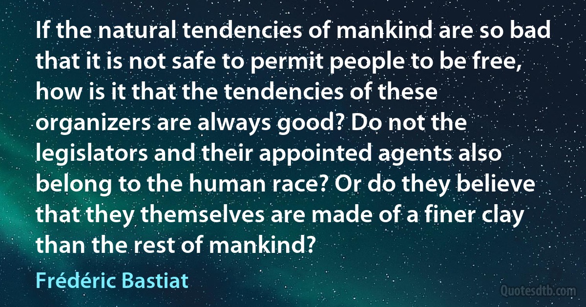 If the natural tendencies of mankind are so bad that it is not safe to permit people to be free, how is it that the tendencies of these organizers are always good? Do not the legislators and their appointed agents also belong to the human race? Or do they believe that they themselves are made of a finer clay than the rest of mankind? (Frédéric Bastiat)