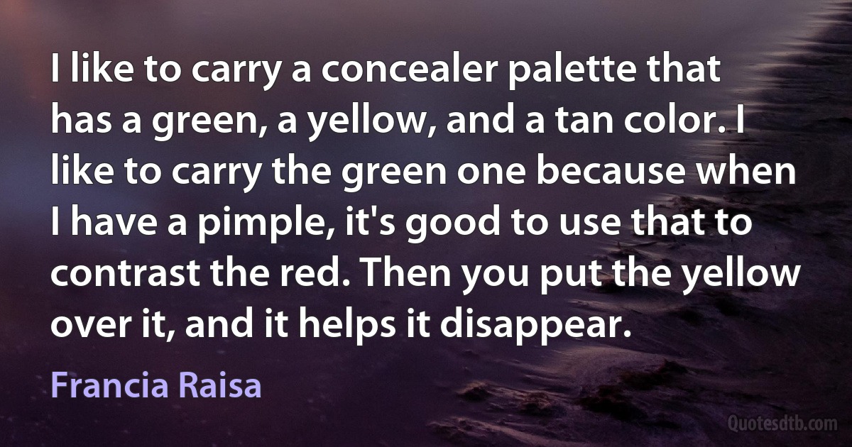 I like to carry a concealer palette that has a green, a yellow, and a tan color. I like to carry the green one because when I have a pimple, it's good to use that to contrast the red. Then you put the yellow over it, and it helps it disappear. (Francia Raisa)