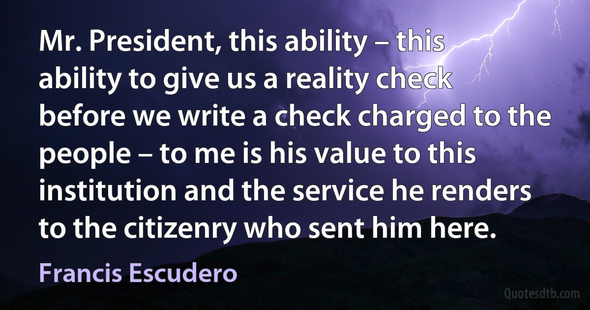 Mr. President, this ability – this ability to give us a reality check before we write a check charged to the people – to me is his value to this institution and the service he renders to the citizenry who sent him here. (Francis Escudero)