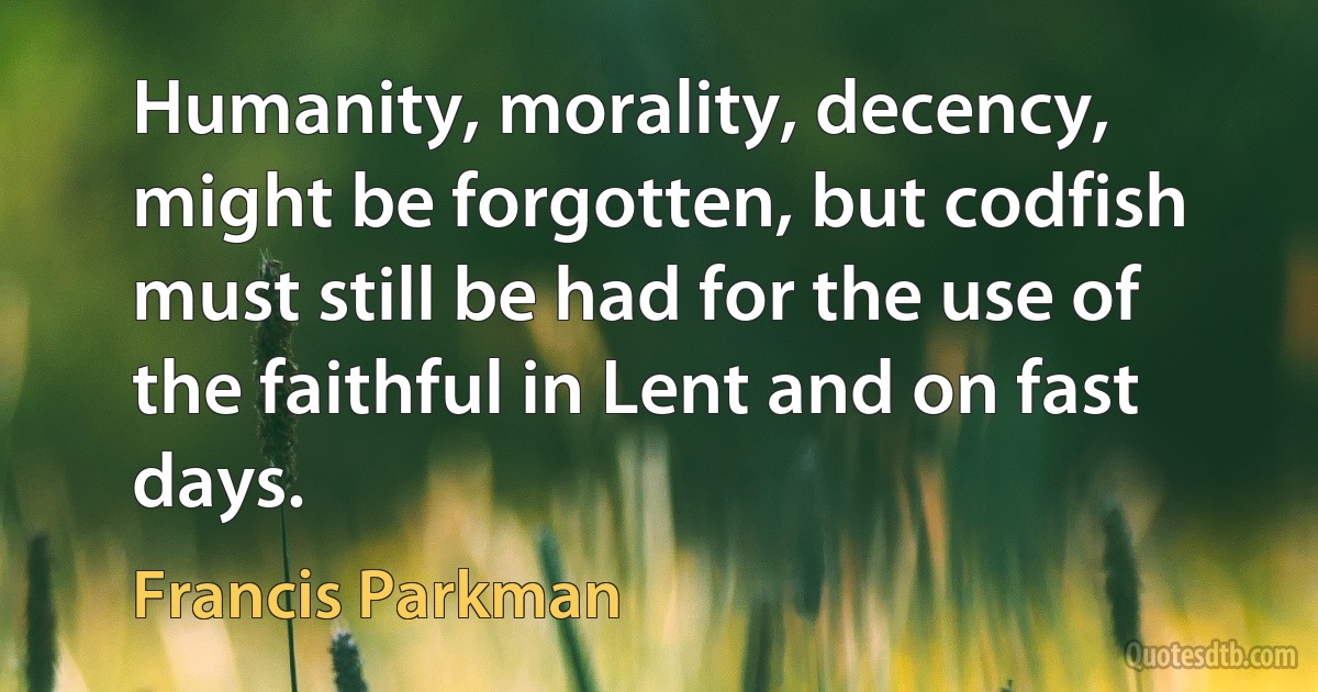 Humanity, morality, decency, might be forgotten, but codfish must still be had for the use of the faithful in Lent and on fast days. (Francis Parkman)