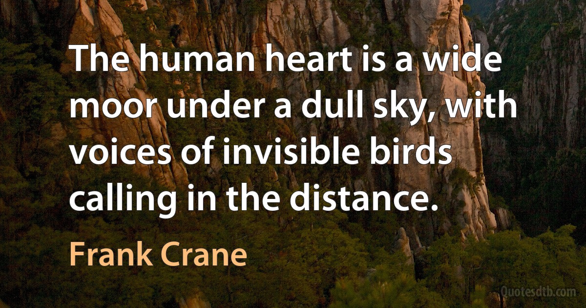 The human heart is a wide moor under a dull sky, with voices of invisible birds calling in the distance. (Frank Crane)