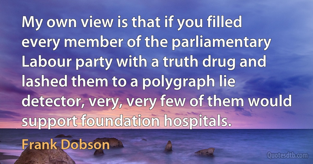 My own view is that if you filled every member of the parliamentary Labour party with a truth drug and lashed them to a polygraph lie detector, very, very few of them would support foundation hospitals. (Frank Dobson)