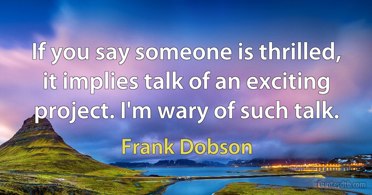 If you say someone is thrilled, it implies talk of an exciting project. I'm wary of such talk. (Frank Dobson)