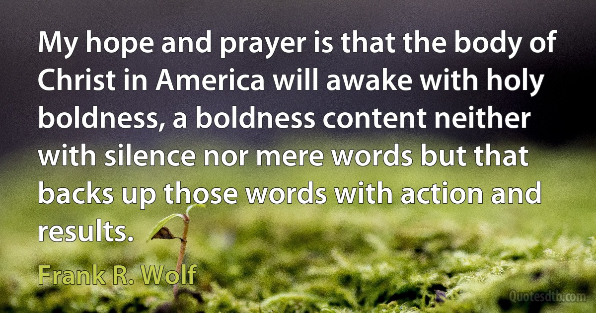 My hope and prayer is that the body of Christ in America will awake with holy boldness, a boldness content neither with silence nor mere words but that backs up those words with action and results. (Frank R. Wolf)